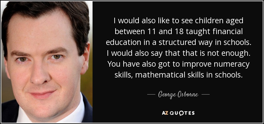 I would also like to see children aged between 11 and 18 taught financial education in a structured way in schools. I would also say that that is not enough. You have also got to improve numeracy skills, mathematical skills in schools. - George Osborne
