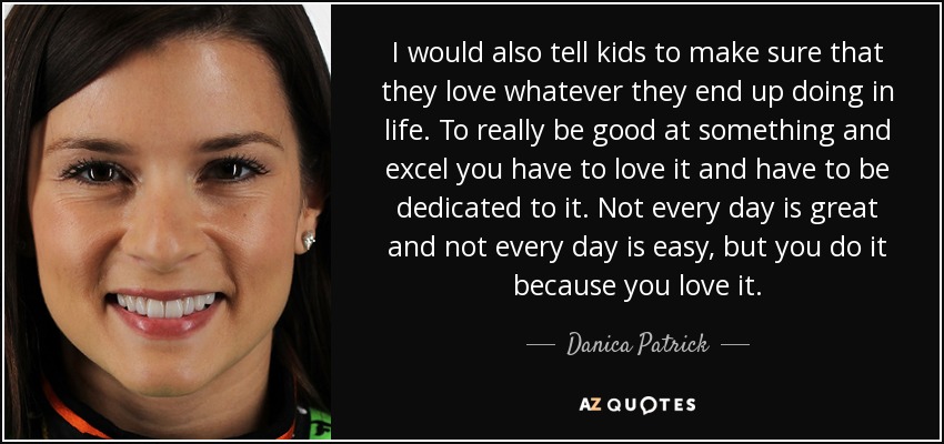 I would also tell kids to make sure that they love whatever they end up doing in life. To really be good at something and excel you have to love it and have to be dedicated to it. Not every day is great and not every day is easy, but you do it because you love it. - Danica Patrick