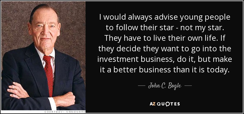 I would always advise young people to follow their star - not my star. They have to live their own life. If they decide they want to go into the investment business, do it, but make it a better business than it is today. - John C. Bogle