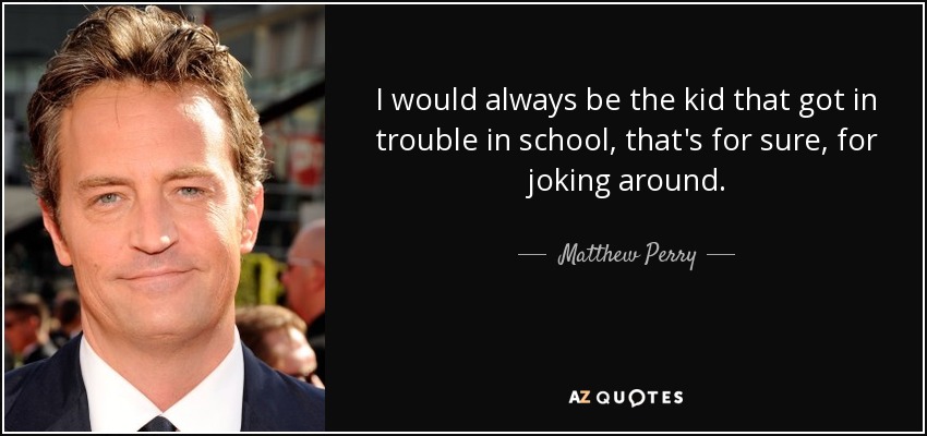 I would always be the kid that got in trouble in school, that's for sure, for joking around. - Matthew Perry