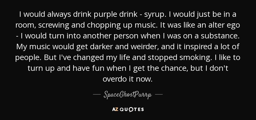 I would always drink purple drink - syrup. I would just be in a room, screwing and chopping up music. It was like an alter ego - I would turn into another person when I was on a substance. My music would get darker and weirder, and it inspired a lot of people. But I've changed my life and stopped smoking. I like to turn up and have fun when I get the chance, but I don't overdo it now. - SpaceGhostPurrp