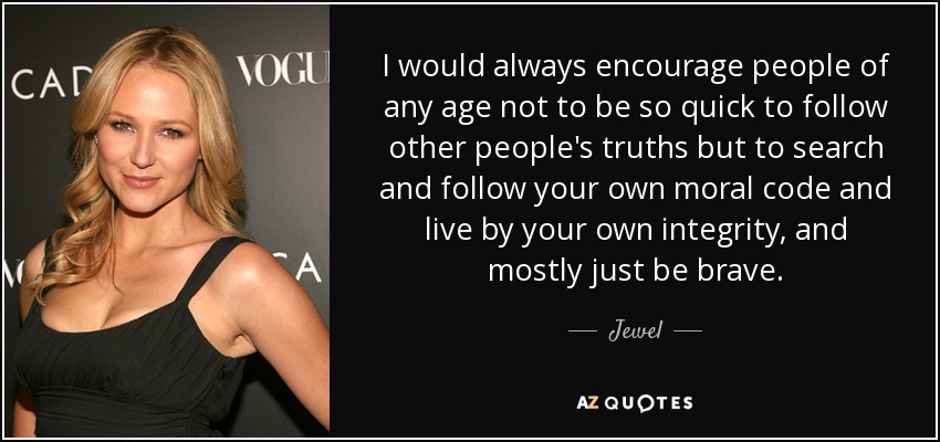 I would always encourage people of any age not to be so quick to follow other people's truths but to search and follow your own moral code and live by your own integrity, and mostly just be brave. - Jewel