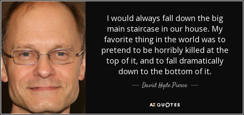 I would always fall down the big main staircase in our house. My favorite thing in the world was to pretend to be horribly killed at the top of it, and to fall dramatically down to the bottom of it. - David Hyde Pierce