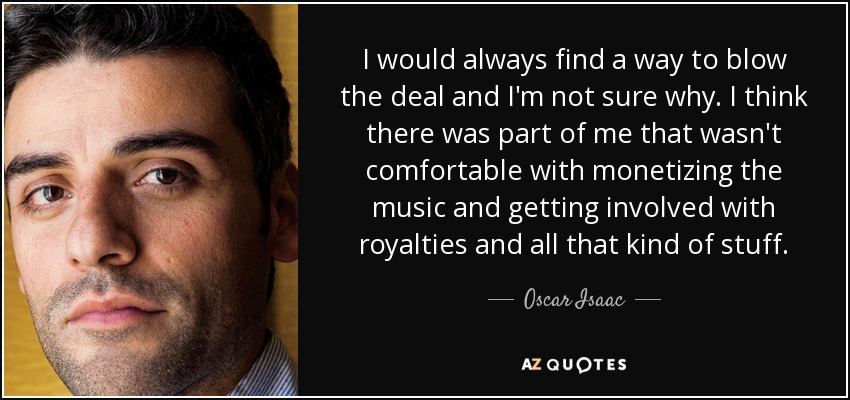 I would always find a way to blow the deal and I'm not sure why. I think there was part of me that wasn't comfortable with monetizing the music and getting involved with royalties and all that kind of stuff. - Oscar Isaac