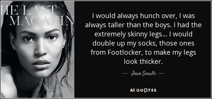 I would always hunch over, I was always taller than the boys. I had the extremely skinny legs... I would double up my socks, those ones from Footlocker, to make my legs look thicker. - Joan Smalls