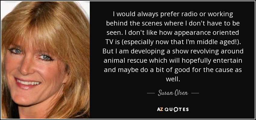 I would always prefer radio or working behind the scenes where I don't have to be seen. I don't like how appearance oriented TV is (especially now that I'm middle aged!). But I am developing a show revolving around animal rescue which will hopefully entertain and maybe do a bit of good for the cause as well. - Susan Olsen