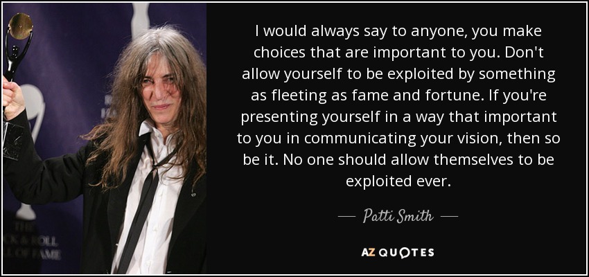 I would always say to anyone, you make choices that are important to you. Don't allow yourself to be exploited by something as fleeting as fame and fortune. If you're presenting yourself in a way that important to you in communicating your vision, then so be it. No one should allow themselves to be exploited ever. - Patti Smith