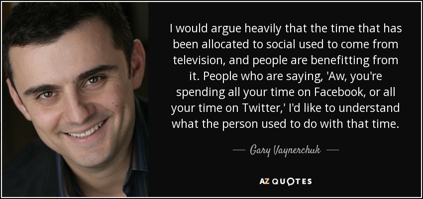 I would argue heavily that the time that has been allocated to social used to come from television, and people are benefitting from it. People who are saying, 'Aw, you're spending all your time on Facebook, or all your time on Twitter,' I'd like to understand what the person used to do with that time. - Gary Vaynerchuk