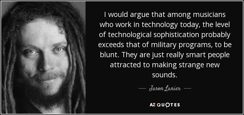 I would argue that among musicians who work in technology today, the level of technological sophistication probably exceeds that of military programs, to be blunt. They are just really smart people attracted to making strange new sounds. - Jaron Lanier