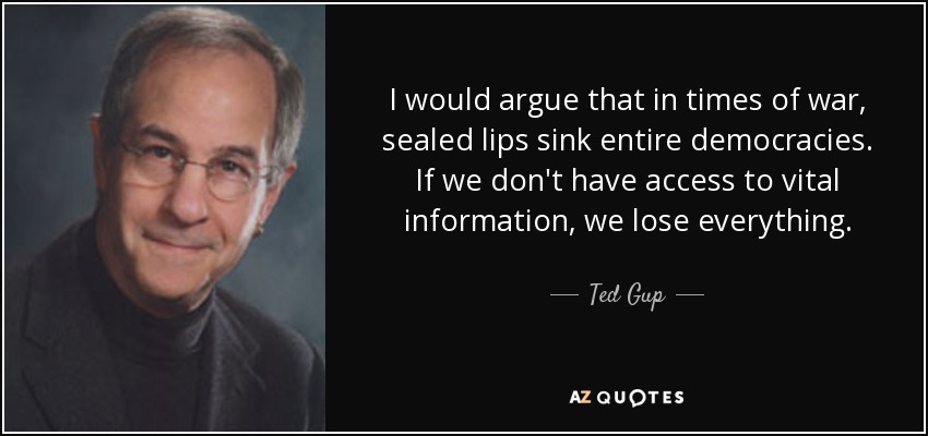 I would argue that in times of war, sealed lips sink entire democracies. If we don't have access to vital information, we lose everything. - Ted Gup
