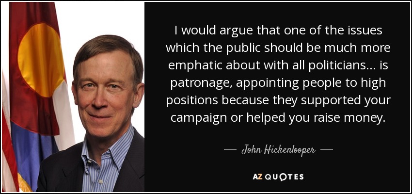 I would argue that one of the issues which the public should be much more emphatic about with all politicians... is patronage, appointing people to high positions because they supported your campaign or helped you raise money. - John Hickenlooper