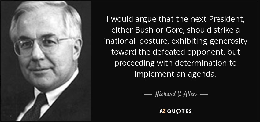 I would argue that the next President, either Bush or Gore, should strike a 'national' posture, exhibiting generosity toward the defeated opponent, but proceeding with determination to implement an agenda. - Richard V. Allen