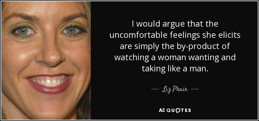 I would argue that the uncomfortable feelings she elicits are simply the by-product of watching a woman wanting and taking like a man. - Liz Phair