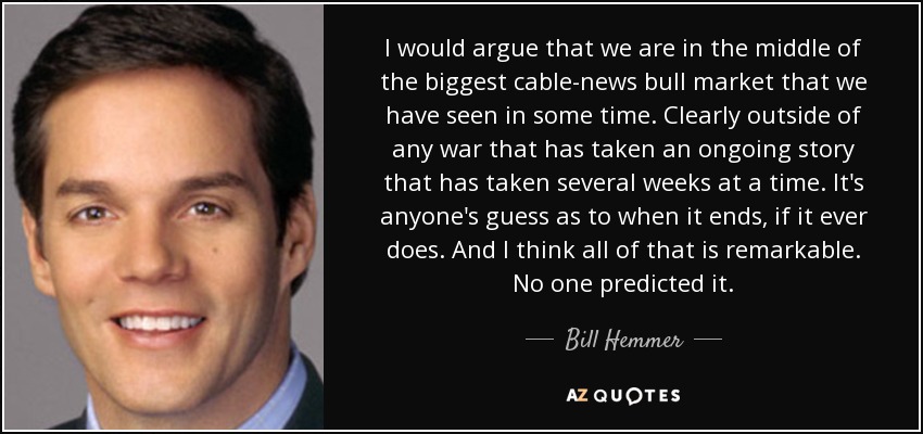 I would argue that we are in the middle of the biggest cable-news bull market that we have seen in some time. Clearly outside of any war that has taken an ongoing story that has taken several weeks at a time. It's anyone's guess as to when it ends, if it ever does. And I think all of that is remarkable. No one predicted it. - Bill Hemmer