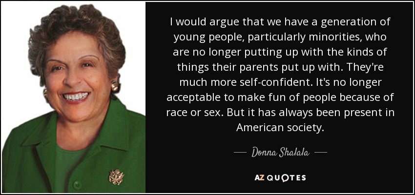 I would argue that we have a generation of young people, particularly minorities, who are no longer putting up with the kinds of things their parents put up with. They're much more self-confident. It's no longer acceptable to make fun of people because of race or sex. But it has always been present in American society. - Donna Shalala