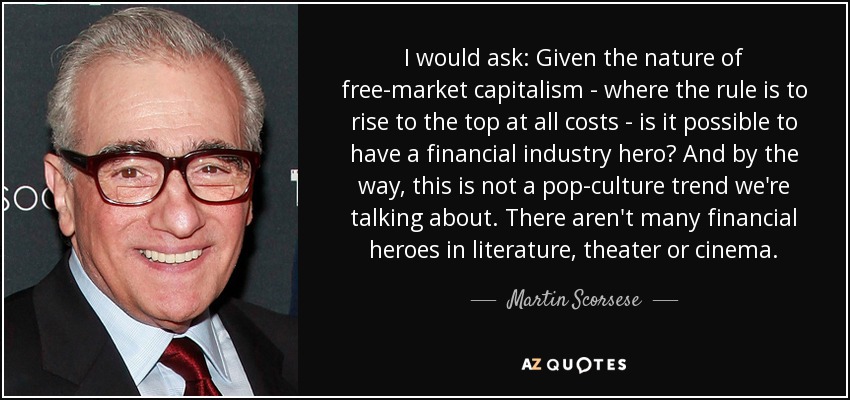 I would ask: Given the nature of free-market capitalism - where the rule is to rise to the top at all costs - is it possible to have a financial industry hero? And by the way, this is not a pop-culture trend we're talking about. There aren't many financial heroes in literature, theater or cinema. - Martin Scorsese