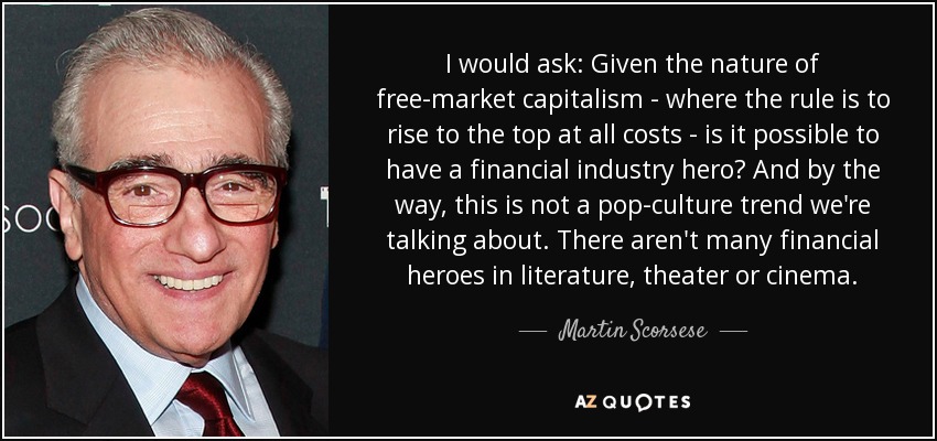 I would ask: Given the nature of free-market capitalism - where the rule is to rise to the top at all costs - is it possible to have a financial industry hero? And by the way, this is not a pop-culture trend we're talking about. There aren't many financial heroes in literature, theater or cinema. - Martin Scorsese