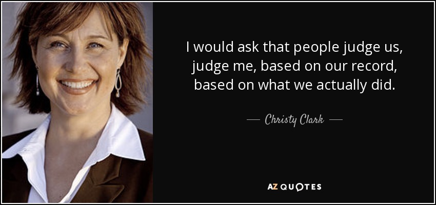 I would ask that people judge us, judge me, based on our record, based on what we actually did. - Christy Clark
