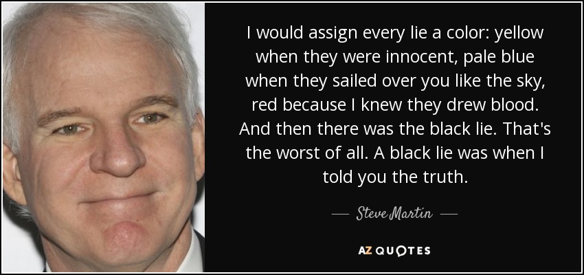 I would assign every lie a color: yellow when they were innocent, pale blue when they sailed over you like the sky, red because I knew they drew blood. And then there was the black lie. That's the worst of all. A black lie was when I told you the truth. - Steve Martin