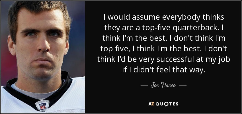 I would assume everybody thinks they are a top-five quarterback. I think I'm the best. I don't think I'm top five, I think I'm the best. I don't think I'd be very successful at my job if I didn't feel that way. - Joe Flacco