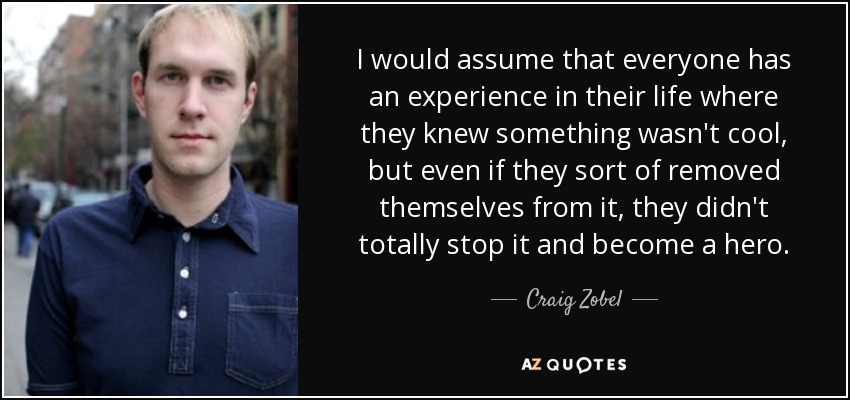 I would assume that everyone has an experience in their life where they knew something wasn't cool, but even if they sort of removed themselves from it, they didn't totally stop it and become a hero. - Craig Zobel