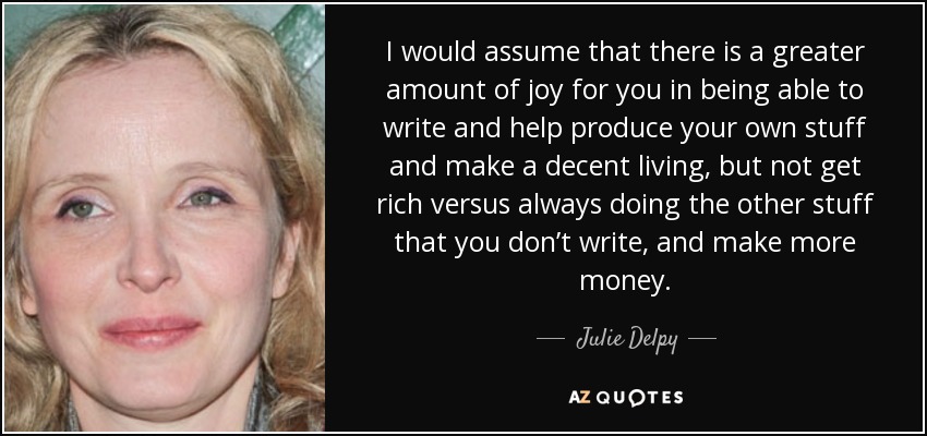I would assume that there is a greater amount of joy for you in being able to write and help produce your own stuff and make a decent living, but not get rich versus always doing the other stuff that you don’t write, and make more money. - Julie Delpy