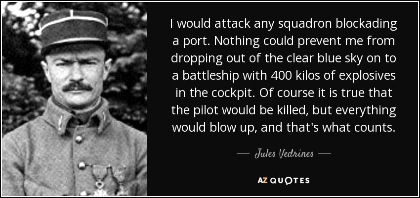 I would attack any squadron blockading a port. Nothing could prevent me from dropping out of the clear blue sky on to a battleship with 400 kilos of explosives in the cockpit. Of course it is true that the pilot would be killed, but everything would blow up, and that's what counts. - Jules Vedrines
