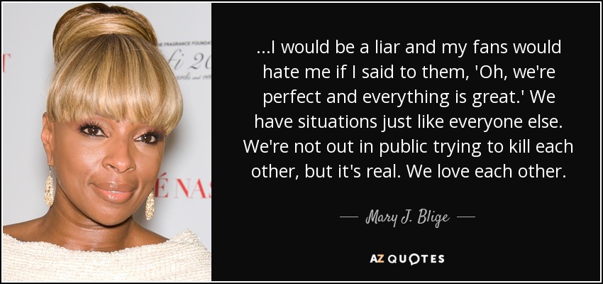 ...I would be a liar and my fans would hate me if I said to them, 'Oh, we're perfect and everything is great.' We have situations just like everyone else. We're not out in public trying to kill each other, but it's real. We love each other. - Mary J. Blige