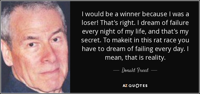 I would be a winner because I was a loser! That's right. I dream of failure every night of my life, and that's my secret. To makeit in this rat race you have to dream of failing every day. I mean, that is reality. - Donald Freed