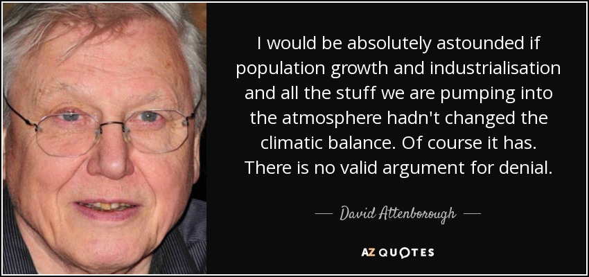 I would be absolutely astounded if population growth and industrialisation and all the stuff we are pumping into the atmosphere hadn't changed the climatic balance. Of course it has. There is no valid argument for denial. - David Attenborough