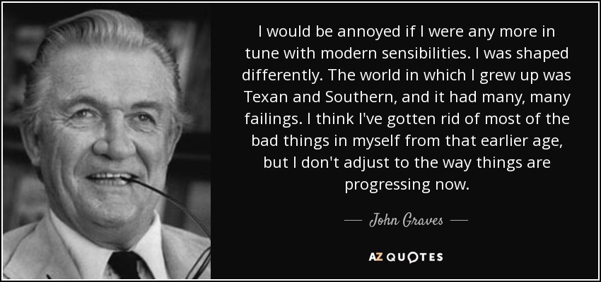 I would be annoyed if I were any more in tune with modern sensibilities. I was shaped differently. The world in which I grew up was Texan and Southern, and it had many, many failings. I think I've gotten rid of most of the bad things in myself from that earlier age, but I don't adjust to the way things are progressing now. - John Graves