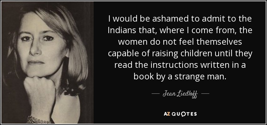 I would be ashamed to admit to the Indians that, where I come from, the women do not feel themselves capable of raising children until they read the instructions written in a book by a strange man. - Jean Liedloff