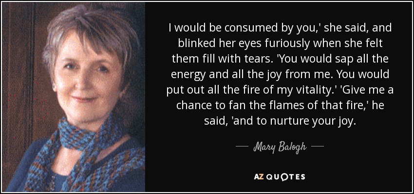 I would be consumed by you,' she said, and blinked her eyes furiously when she felt them fill with tears. 'You would sap all the energy and all the joy from me. You would put out all the fire of my vitality.' 'Give me a chance to fan the flames of that fire,' he said, 'and to nurture your joy. - Mary Balogh