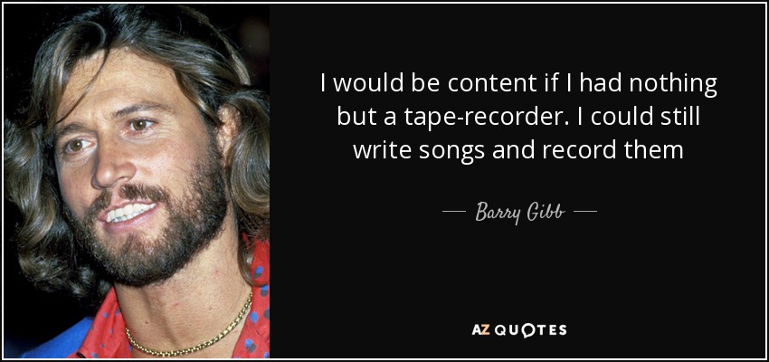 I would be content if I had nothing but a tape-recorder. I could still write songs and record them - Barry Gibb