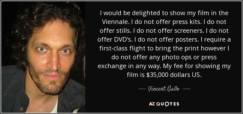 I would be delighted to show my film in the Viennale. I do not offer press kits. I do not offer stills. I do not offer screeners. I do not offer DVD's. I do not offer posters. I require a first-class flight to bring the print however I do not offer any photo ops or press exchange in any way. My fee for showing my film is $35,000 dollars US. - Vincent Gallo