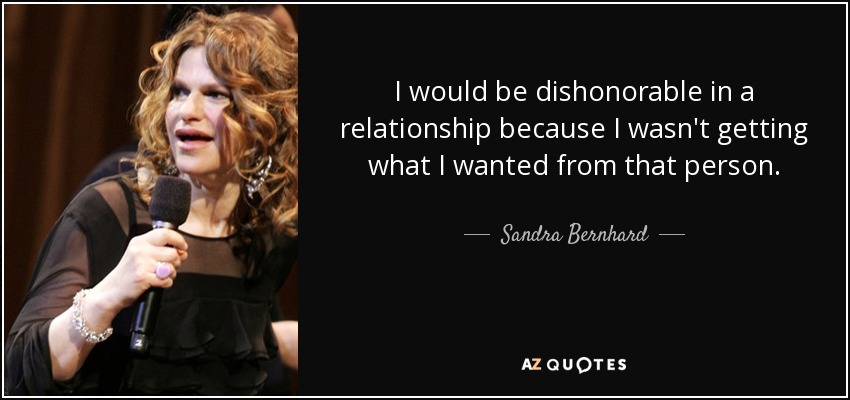 I would be dishonorable in a relationship because I wasn't getting what I wanted from that person. - Sandra Bernhard
