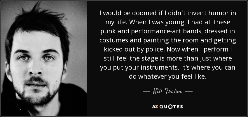 I would be doomed if I didn't invent humor in my life. When I was young, I had all these punk and performance-art bands, dressed in costumes and painting the room and getting kicked out by police. Now when I perform I still feel the stage is more than just where you put your instruments. It's where you can do whatever you feel like. - Nils Frahm