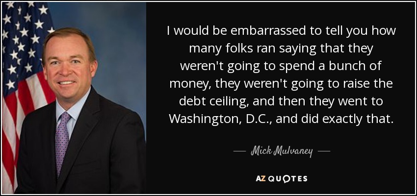 I would be embarrassed to tell you how many folks ran saying that they weren't going to spend a bunch of money, they weren't going to raise the debt ceiling, and then they went to Washington, D.C., and did exactly that. - Mick Mulvaney