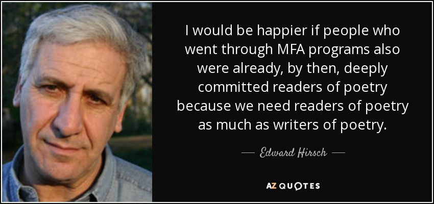 I would be happier if people who went through MFA programs also were already, by then, deeply committed readers of poetry because we need readers of poetry as much as writers of poetry. - Edward Hirsch