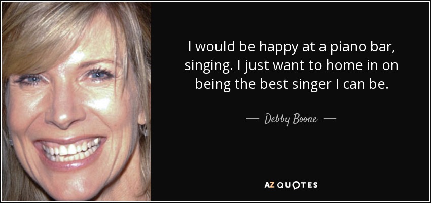 I would be happy at a piano bar, singing. I just want to home in on being the best singer I can be. - Debby Boone