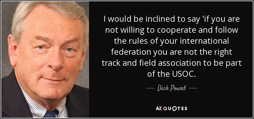 I would be inclined to say 'if you are not willing to cooperate and follow the rules of your international federation you are not the right track and field association to be part of the USOC. - Dick Pound