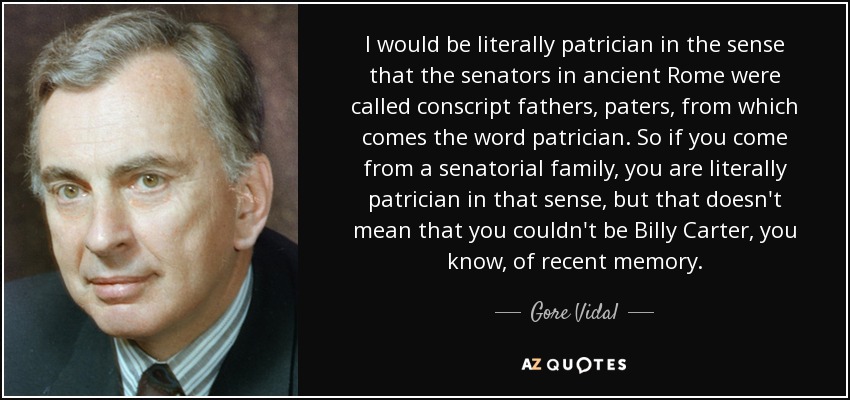 I would be literally patrician in the sense that the senators in ancient Rome were called conscript fathers, paters, from which comes the word patrician. So if you come from a senatorial family, you are literally patrician in that sense, but that doesn't mean that you couldn't be Billy Carter, you know, of recent memory. - Gore Vidal