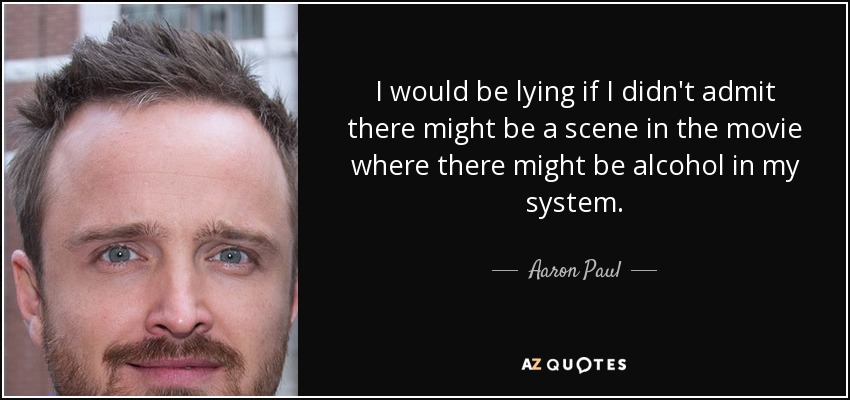 I would be lying if I didn't admit there might be a scene in the movie where there might be alcohol in my system. - Aaron Paul
