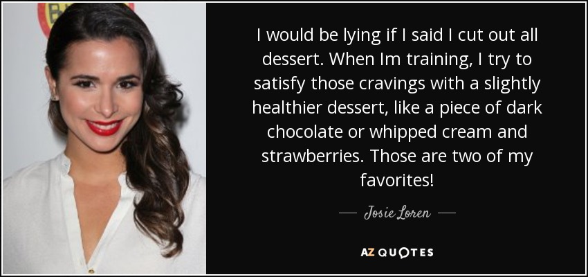 I would be lying if I said I cut out all dessert. When Im training, I try to satisfy those cravings with a slightly healthier dessert, like a piece of dark chocolate or whipped cream and strawberries. Those are two of my favorites! - Josie Loren