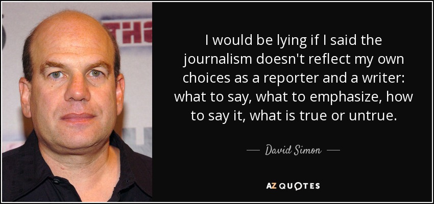 I would be lying if I said the journalism doesn't reflect my own choices as a reporter and a writer: what to say, what to emphasize, how to say it, what is true or untrue. - David Simon