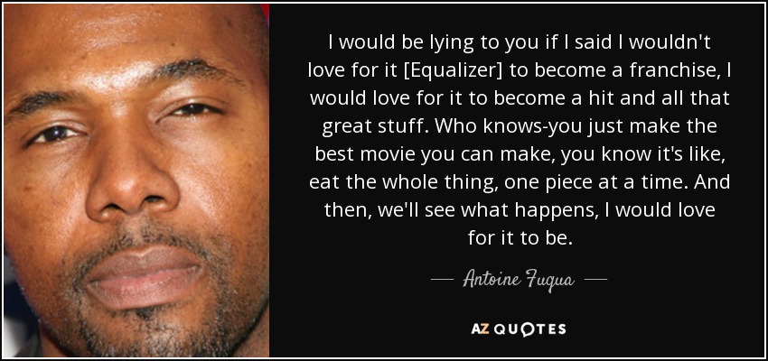 I would be lying to you if I said I wouldn't love for it [Equalizer] to become a franchise, I would love for it to become a hit and all that great stuff. Who knows-you just make the best movie you can make, you know it's like, eat the whole thing, one piece at a time. And then, we'll see what happens, I would love for it to be. - Antoine Fuqua