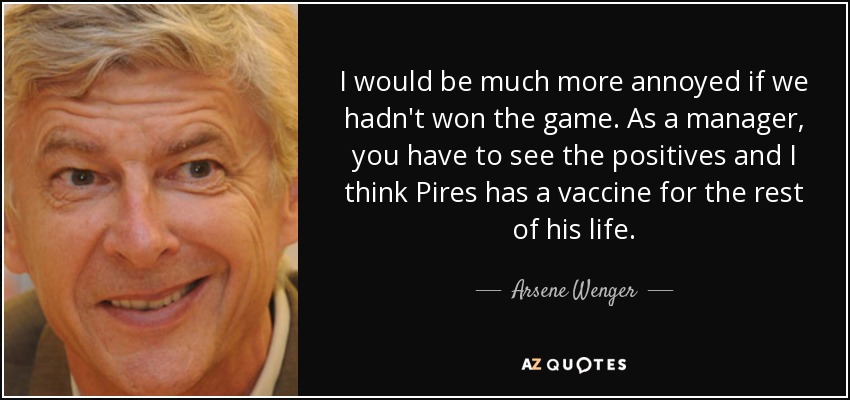 I would be much more annoyed if we hadn't won the game. As a manager, you have to see the positives and I think Pires has a vaccine for the rest of his life. - Arsene Wenger