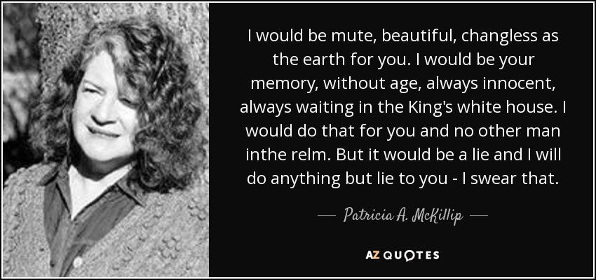 I would be mute, beautiful, changless as the earth for you. I would be your memory, without age, always innocent, always waiting in the King's white house. I would do that for you and no other man inthe relm. But it would be a lie and I will do anything but lie to you - I swear that. - Patricia A. McKillip