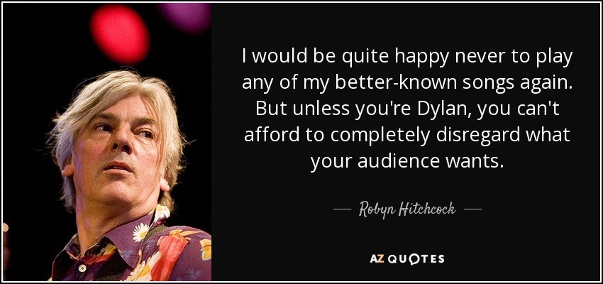 I would be quite happy never to play any of my better-known songs again. But unless you're Dylan, you can't afford to completely disregard what your audience wants. - Robyn Hitchcock