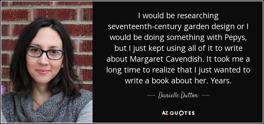 I would be researching seventeenth-century garden design or I would be doing something with Pepys, but I just kept using all of it to write about Margaret Cavendish. It took me a long time to realize that I just wanted to write a book about her. Years. - Danielle Dutton
